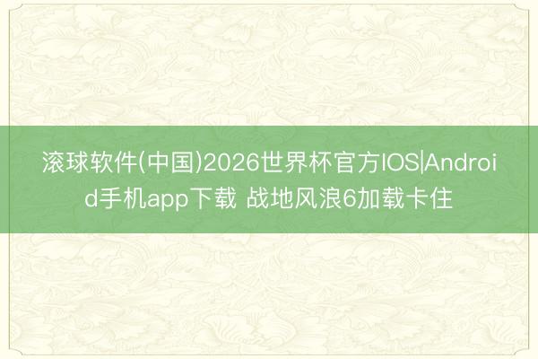 滚球软件(中国)2026世界杯官方IOS|Android手机app下载 战地风浪6加载卡住