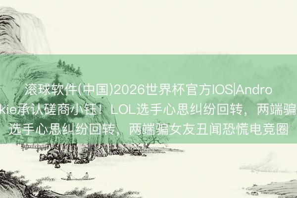 滚球软件(中国)2026世界杯官方IOS|Android手机app下载 Rookie承认磋商小钰！LOL选手心思纠纷回转，两端骗女友丑闻恐慌电竞圈