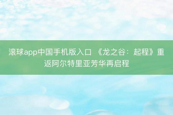 滚球app中国手机版入口 《龙之谷：起程》重返阿尔特里亚芳华再启程