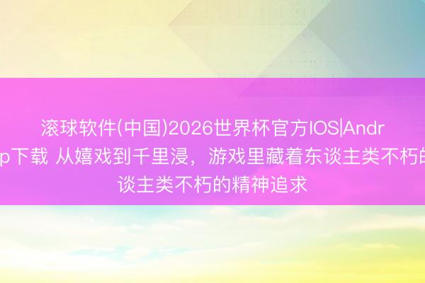滚球软件(中国)2026世界杯官方IOS|Android手机app下载 从嬉戏到千里浸，游戏里藏着东谈主类不朽的精神追求