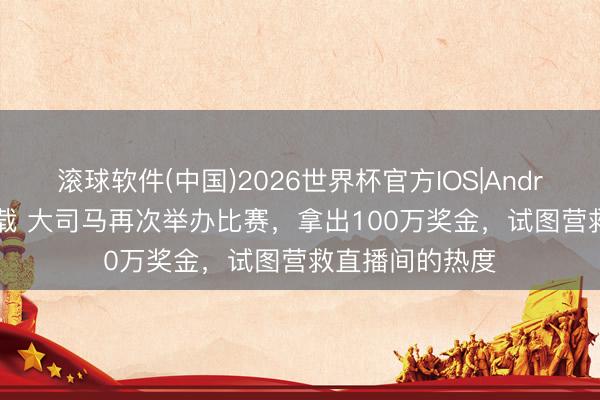 滚球软件(中国)2026世界杯官方IOS|Android手机app下载 大司马再次举办比赛，拿出100万奖金，试图营救直播间的热度