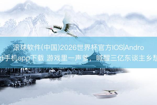 滚球软件(中国)2026世界杯官方IOS|Android手机app下载 游戏里一声爹，喊醒三亿东谈主乡愁