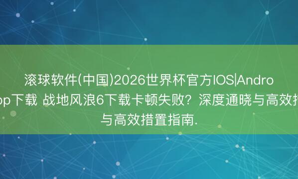 滚球软件(中国)2026世界杯官方IOS|Android手机app下载 战地风浪6下载卡顿失败？深度通晓与高效措置指南.