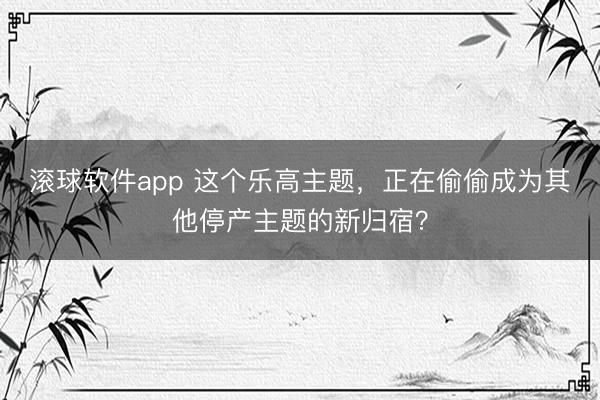 滚球软件app 这个乐高主题，正在偷偷成为其他停产主题的新归宿？