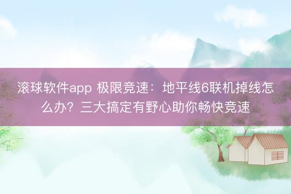 滚球软件app 极限竞速：地平线6联机掉线怎么办？三大搞定有野心助你畅快竞速