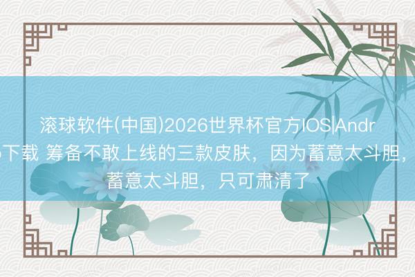滚球软件(中国)2026世界杯官方IOS|Android手机app下载 筹备不敢上线的三款皮肤，因为蓄意太斗胆，只可肃清了