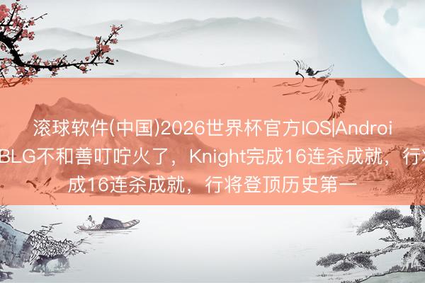滚球软件(中国)2026世界杯官方IOS|Android手机app下载 BLG不和善叮咛火了，Knight完成16连杀成就，行将登顶历史第一