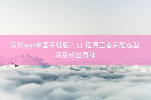 滚球app中国手机版入口 程潇王者荣耀造型，深受粉丝青睐