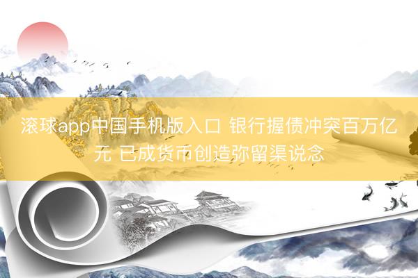 滚球app中国手机版入口 银行握债冲突百万亿元 已成货币创造弥留渠说念