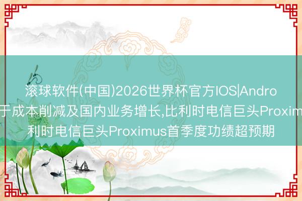 滚球软件(中国)2026世界杯官方IOS|Android手机app下载 成绩于成本削减及国内业务增长，比利时电信巨头Proximus首季度功绩超预期