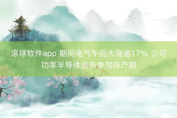 滚球软件app 期间电气午后大涨逾17% 公司功率半导体业务参加投产期