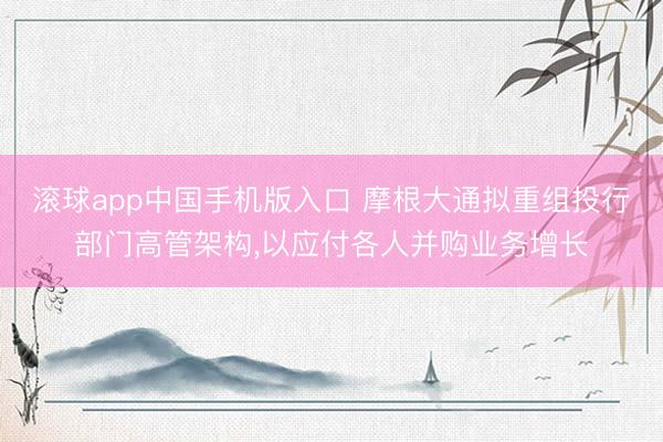 滚球app中国手机版入口 摩根大通拟重组投行部门高管架构，以应付各人并购业务增长