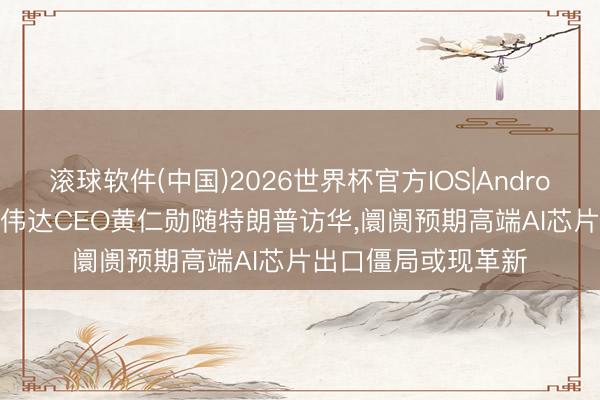 滚球软件(中国)2026世界杯官方IOS|Android手机app下载 英伟达CEO黄仁勋随特朗普访华，阛阓预期高端AI芯片出口僵局或现革新