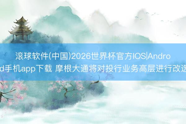 滚球软件(中国)2026世界杯官方IOS|Android手机app下载 摩根大通将对投行业务高层进行改选