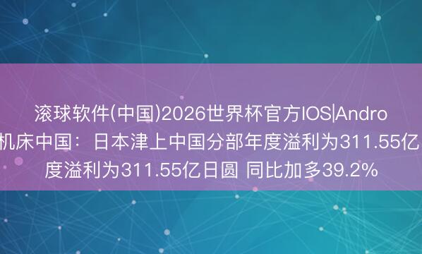 滚球软件(中国)2026世界杯官方IOS|Android手机app下载 津上机床中国：日本津上中国分部年度溢利为311.55亿日圆 同比加多39.2%
