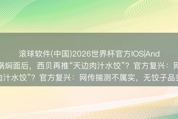 滚球软件(中国)2026世界杯官方IOS|Android手机app下载 继砂锅焖面后，西贝再推“天边肉汁水饺”？官方复兴：网传揣测不属实，无饺子品类规画