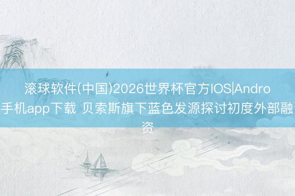 滚球软件(中国)2026世界杯官方IOS|Android手机app下载 贝索斯旗下蓝色发源探讨初度外部融资