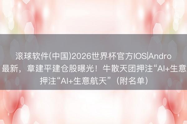 滚球软件(中国)2026世界杯官方IOS|Android手机app下载 最新，章建平建仓股曝光！牛散天团押注“AI+生意航天”（附名单）