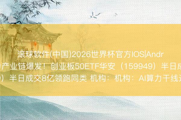 滚球软件(中国)2026世界杯官方IOS|Android手机app下载 电力产业链爆发！创业板50ETF华安（159949）半日成交8亿领跑同类 机构：机构：AI算力干线远未到泡沫化阶段