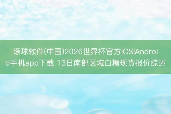 滚球软件(中国)2026世界杯官方IOS|Android手机app下载 13日南部区域白糖现货报价综述