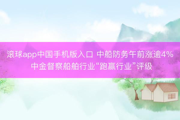 滚球app中国手机版入口 中船防务午前涨逾4% 中金督察船舶行业“跑赢行业”评级
