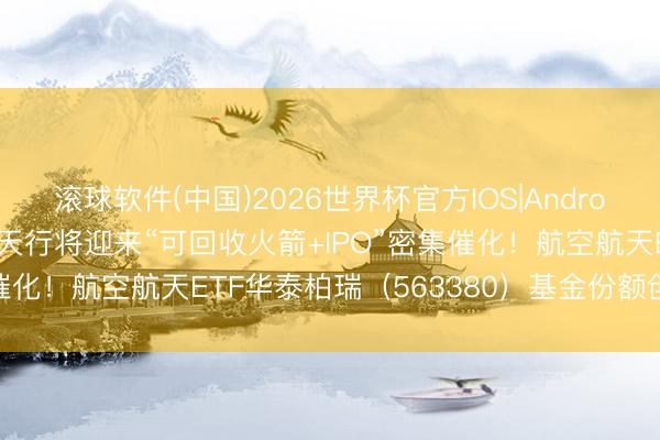 滚球软件(中国)2026世界杯官方IOS|Android手机app下载 交易航天行将迎来“可回收火箭+IPO”密集催化！航空航天ETF华泰柏瑞（563380）基金份额创历史新高
