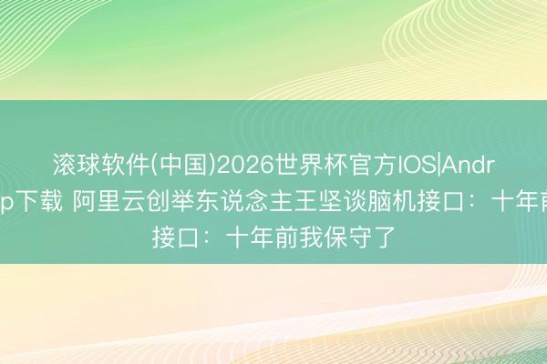 滚球软件(中国)2026世界杯官方IOS|Android手机app下载 阿里云创举东说念主王坚谈脑机接口：十年前我保守了