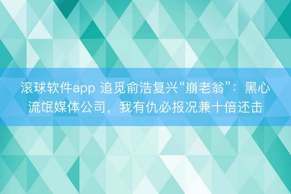 滚球软件app 追觅俞浩复兴“崩老翁”：黑心流氓媒体公司，我有仇必报况兼十倍还击