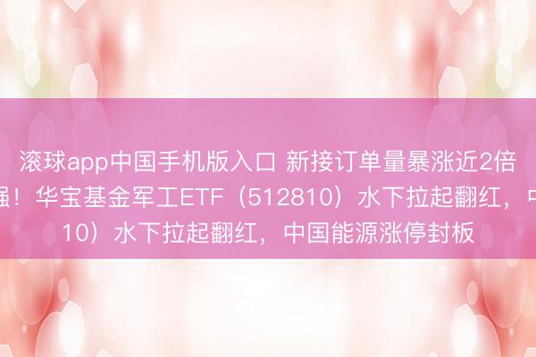 滚球app中国手机版入口 新接订单量暴涨近2倍，中船系逆市走强！华宝基金军工ETF（512810）水下拉起翻红，中国能源涨停封板