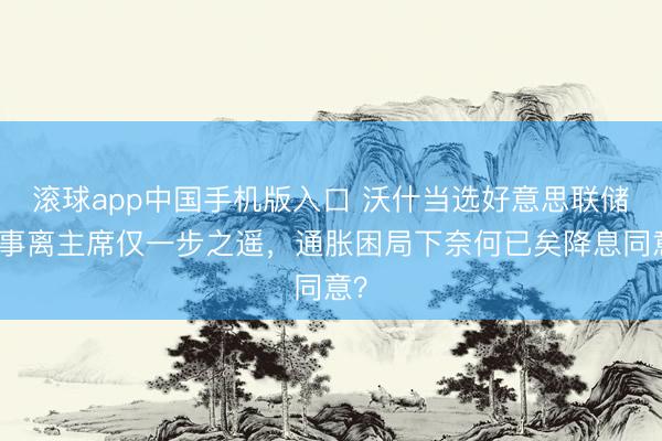 滚球app中国手机版入口 沃什当选好意思联储理事离主席仅一步之遥，通胀困局下奈何已矣降息同意？