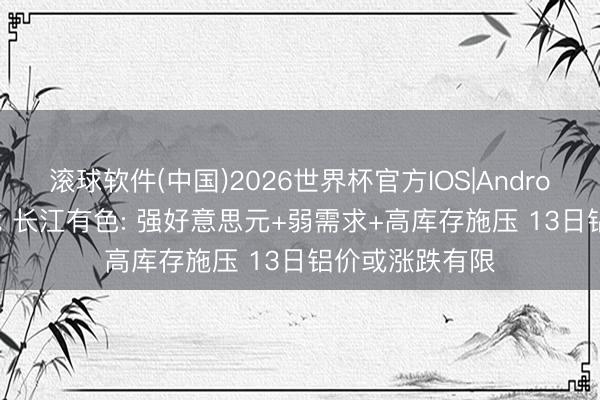 滚球软件(中国)2026世界杯官方IOS|Android手机app下载 长江有色: 强好意思元+弱需求+高库存施压 13日铝价或涨跌有限