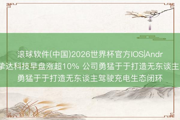 滚球软件(中国)2026世界杯官方IOS|Android手机app下载 挚达科技早盘涨超10% 公司勇猛于于打造无东谈主驾驶充电生态闭环