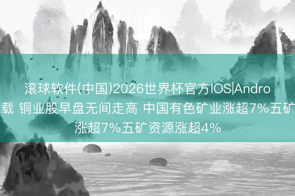 滚球软件(中国)2026世界杯官方IOS|Android手机app下载 铜业股早盘无间走高 中国有色矿业涨超7%五矿资源涨超4%
