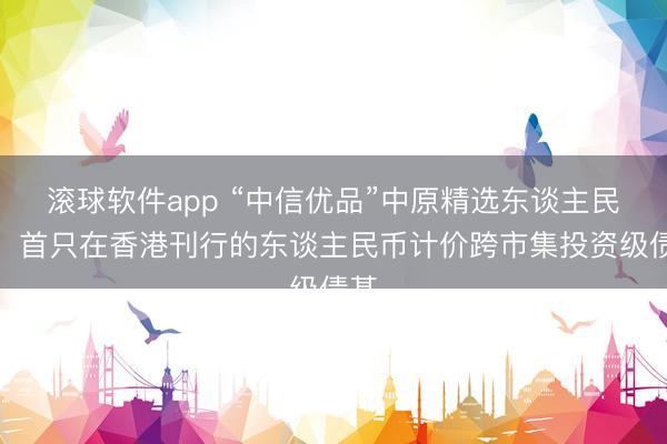 滚球软件app “中信优品”中原精选东谈主民币：首只在香港刊行的东谈主民币计价跨市集投资级债基