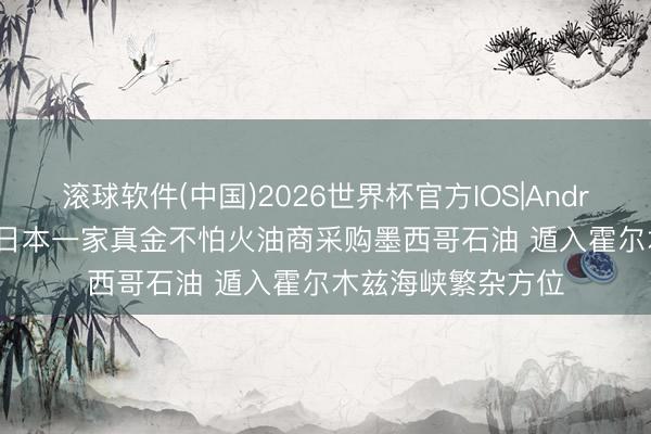 滚球软件(中国)2026世界杯官方IOS|Android手机app下载 日本一家真金不怕火油商采购墨西哥石油 遁入霍尔木兹海峡繁杂方位