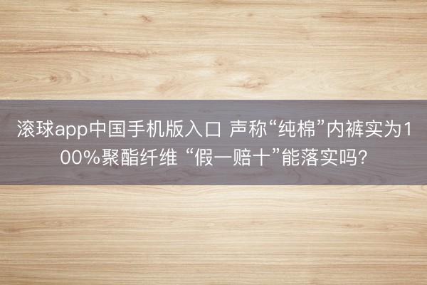 滚球app中国手机版入口 声称“纯棉”内裤实为100%聚酯纤维 “假一赔十”能落实吗？
