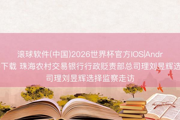 滚球软件(中国)2026世界杯官方IOS|Android手机app下载 珠海农村交易银行行政贬责部总司理刘昱辉选择监察走访