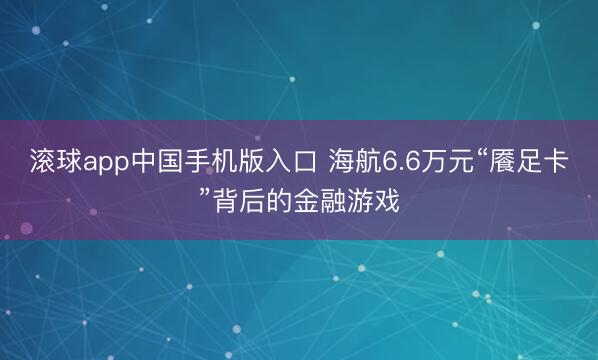 滚球app中国手机版入口 海航6.6万元“餍足卡”背后的金融游戏