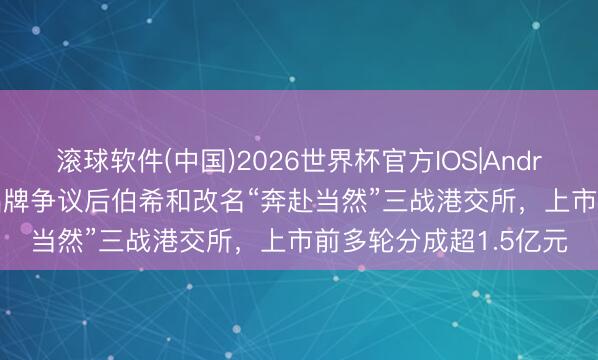 滚球软件(中国)2026世界杯官方IOS|Android手机app下载 陷品牌争议后伯希和改名“奔赴当然”三战港交所，上市前多轮分成超1.5亿元
