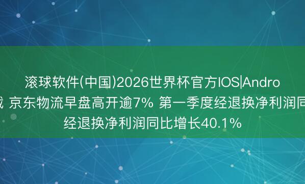 滚球软件(中国)2026世界杯官方IOS|Android手机app下载 京东物流早盘高开逾7% 第一季度经退换净利润同比增长40.1%