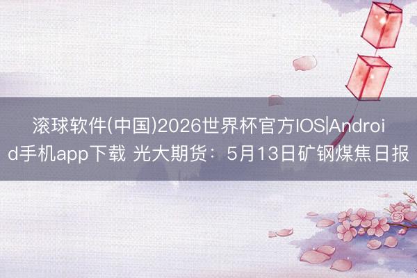 滚球软件(中国)2026世界杯官方IOS|Android手机app下载 光大期货：5月13日矿钢煤焦日报