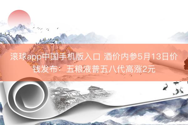 滚球app中国手机版入口 酒价内参5月13日价钱发布：五粮液普五八代高涨2元