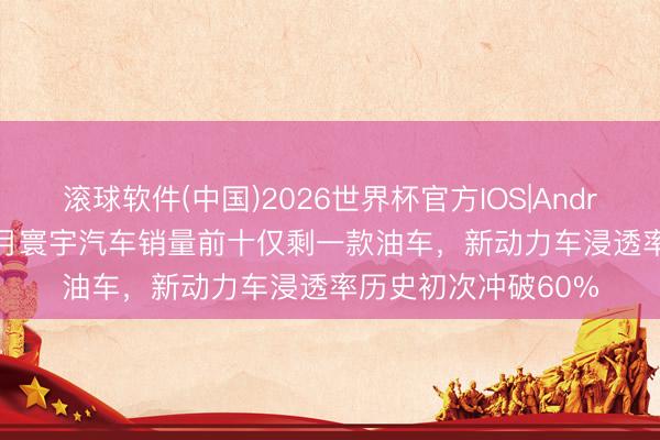 滚球软件(中国)2026世界杯官方IOS|Android手机app下载 4月寰宇汽车销量前十仅剩一款油车，新动力车浸透率历史初次冲破60%