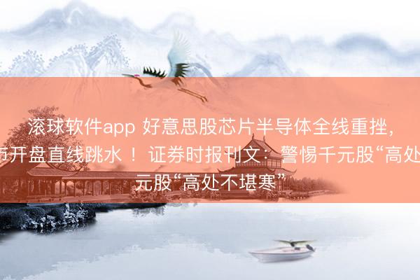 滚球软件app 好意思股芯片半导体全线重挫，韩国股市开盘直线跳水 ！证券时报刊文：警惕千元股“高处不堪寒”