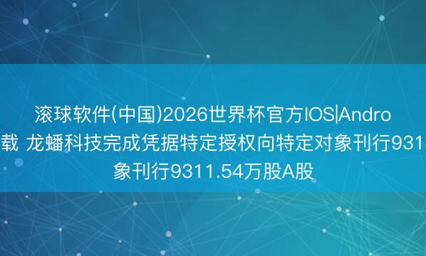 滚球软件(中国)2026世界杯官方IOS|Android手机app下载 龙蟠科技完成凭据特定授权向特定对象刊行9311.54万股A股