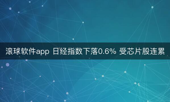 滚球软件app 日经指数下落0.6% 受芯片股连累