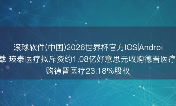 滚球软件(中国)2026世界杯官方IOS|Android手机app下载 瑛泰医疗拟斥资约1.08亿好意思元收购德晋医疗23.18%股权
