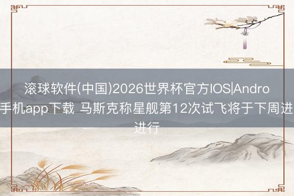 滚球软件(中国)2026世界杯官方IOS|Android手机app下载 马斯克称星舰第12次试飞将于下周进行