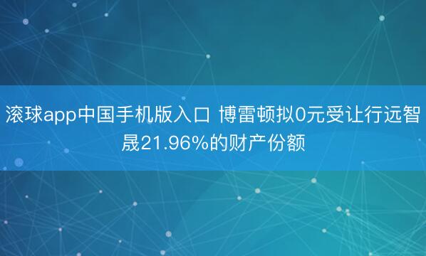 滚球app中国手机版入口 博雷顿拟0元受让行远智晟21.96%的财产份额