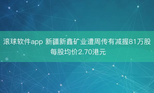 滚球软件app 新疆新鑫矿业遭周传有减握81万股 每股均价2.70港元